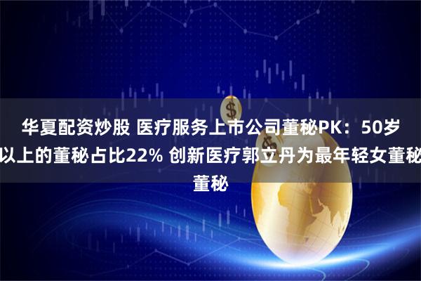 华夏配资炒股 医疗服务上市公司董秘PK：50岁以上的董秘占比22% 创新医疗郭立丹为最年轻女董秘