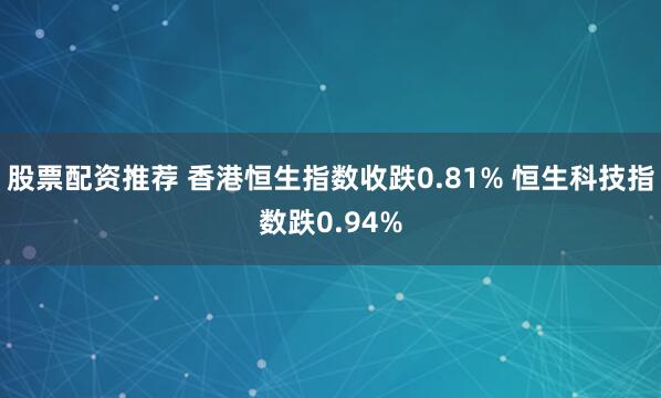 股票配资推荐 香港恒生指数收跌0.81% 恒生科技指数跌0.94%