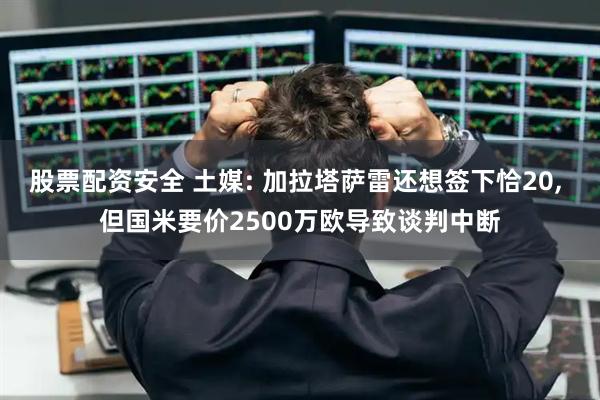 股票配资安全 土媒: 加拉塔萨雷还想签下恰20, 但国米要价2500万欧导致谈判中断