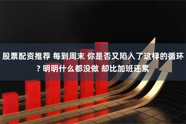 股票配资推荐 每到周末 你是否又陷入了这样的循环? 明明什么都没做 却比加班还累