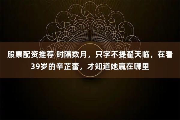 股票配资推荐 时隔数月，只字不提翟天临，在看39岁的辛芷蕾，才知道她赢在哪里