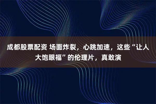 成都股票配资 场面炸裂，心跳加速，这些“让人大饱眼福”的伦理片，真敢演