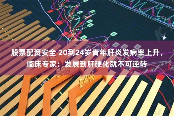 股票配资安全 20到24岁青年肝炎发病率上升，临床专家：发展到肝硬化就不可逆转