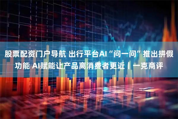 股票配资门户导航 出行平台AI“问一问”推出拼假功能 AI赋能让产品离消费者更近丨一克商评