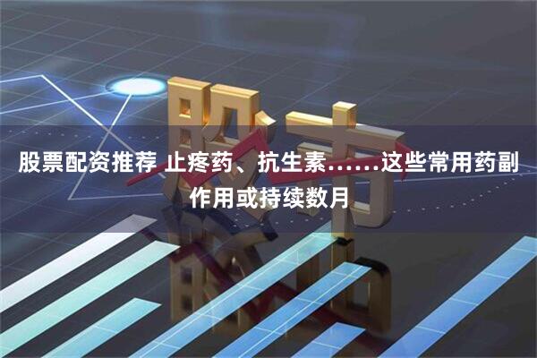 股票配资推荐 止疼药、抗生素……这些常用药副作用或持续数月
