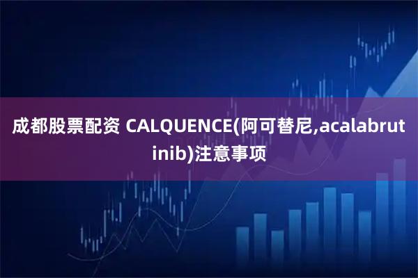 成都股票配资 CALQUENCE(阿可替尼,acalabrutinib)注意事项