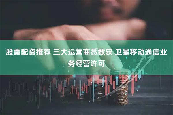股票配资推荐 三大运营商悉数获 卫星移动通信业务经营许可