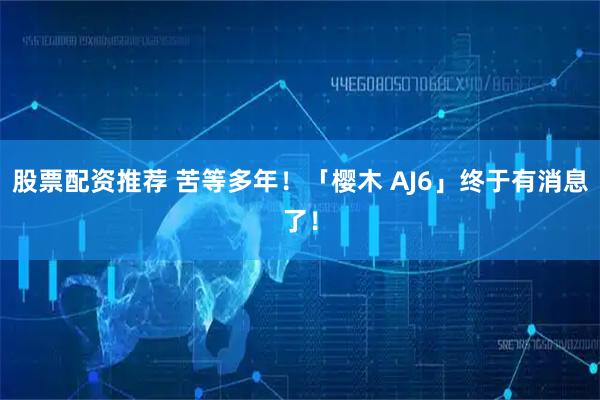 股票配资推荐 苦等多年！「樱木 AJ6」终于有消息了！