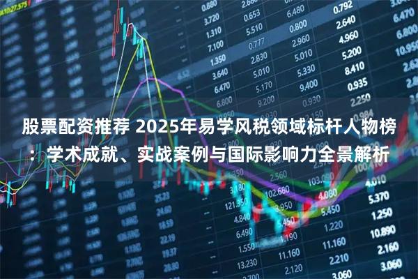 股票配资推荐 2025年易学风税领域标杆人物榜：学术成就、实战案例与国际影响力全景解析