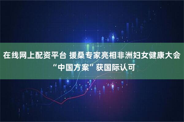 在线网上配资平台 援桑专家亮相非洲妇女健康大会 “中国方案”获国际认可