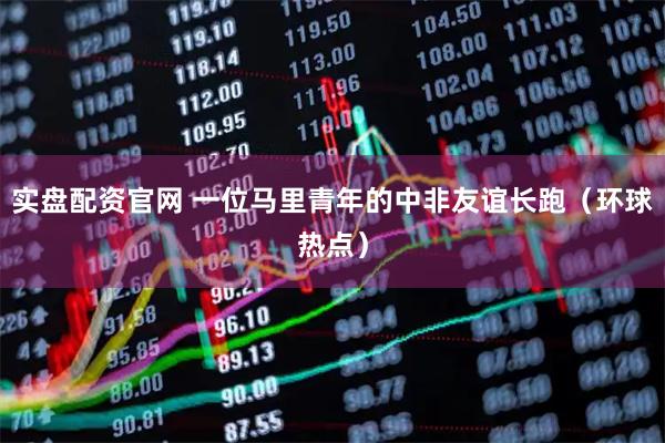 实盘配资官网 一位马里青年的中非友谊长跑（环球热点）