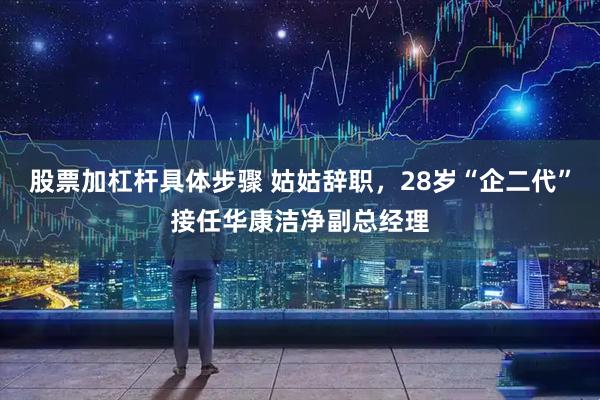股票加杠杆具体步骤 姑姑辞职，28岁“企二代”接任华康洁净副总经理