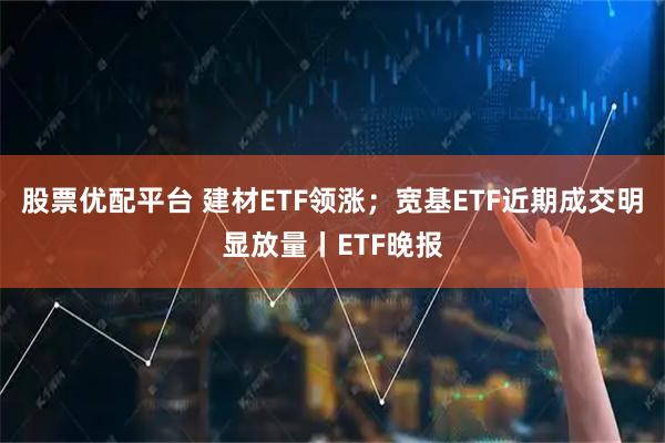 股票优配平台 建材ETF领涨；宽基ETF近期成交明显放量丨ETF晚报