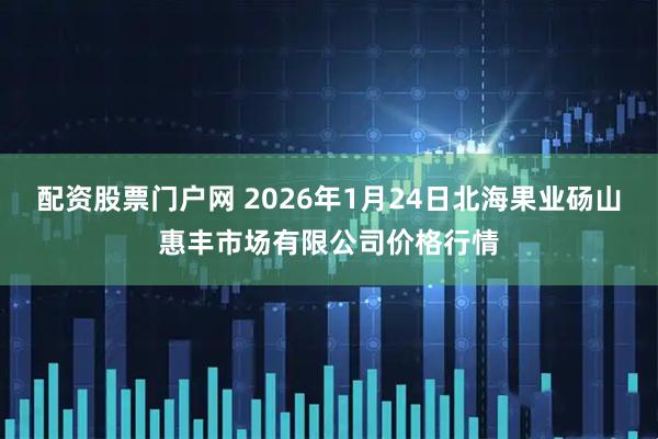 配资股票门户网 2026年1月24日北海果业砀山惠丰市场有限公司价格行情