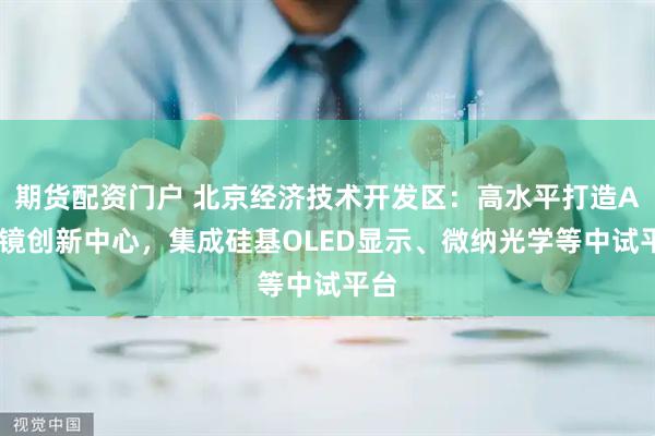期货配资门户 北京经济技术开发区：高水平打造AI眼镜创新中心，集成硅基OLED显示、微纳光学等中试平台