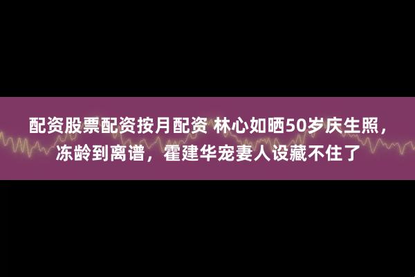 配资股票配资按月配资 林心如晒50岁庆生照，冻龄到离谱，霍建华宠妻人设藏不住了