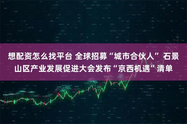 想配资怎么找平台 全球招募“城市合伙人” 石景山区产业发展促进大会发布“京西机遇”清单