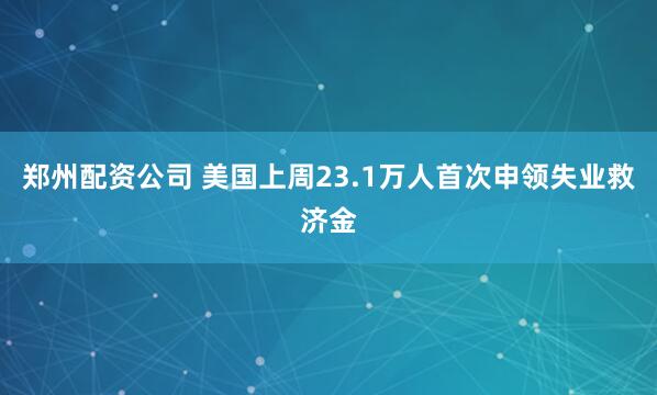 郑州配资公司 美国上周23.1万人首次申领失业救济金