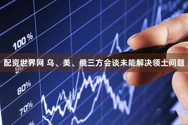配资世界网 乌、美、俄三方会谈未能解决领土问题