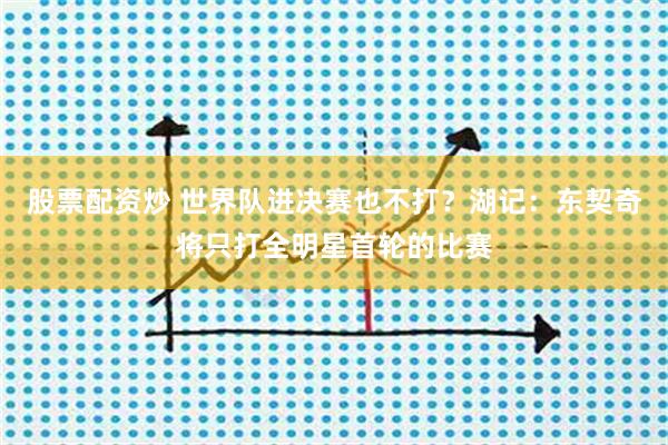 股票配资炒 世界队进决赛也不打？湖记：东契奇将只打全明星首轮的比赛