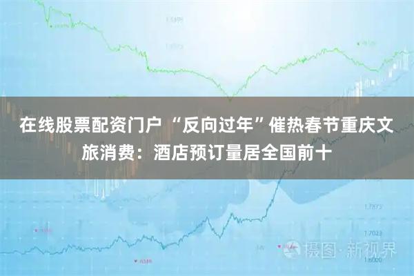 在线股票配资门户 “反向过年”催热春节重庆文旅消费：酒店预订量居全国前十