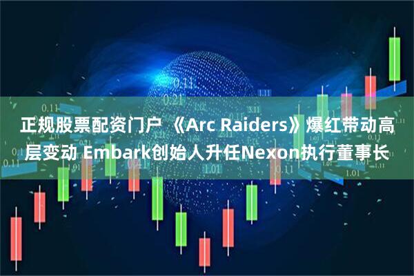 正规股票配资门户 《Arc Raiders》爆红带动高层变动 Embark创始人升任Nexon执行董事长