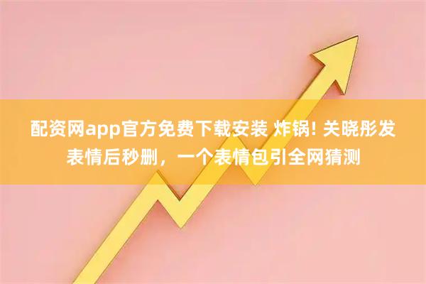 配资网app官方免费下载安装 炸锅! 关晓彤发表情后秒删，一个表情包引全网猜测