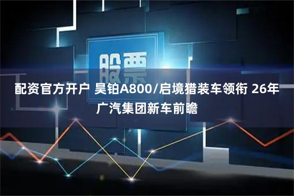 配资官方开户 昊铂A800/启境猎装车领衔 26年广汽集团新车前瞻