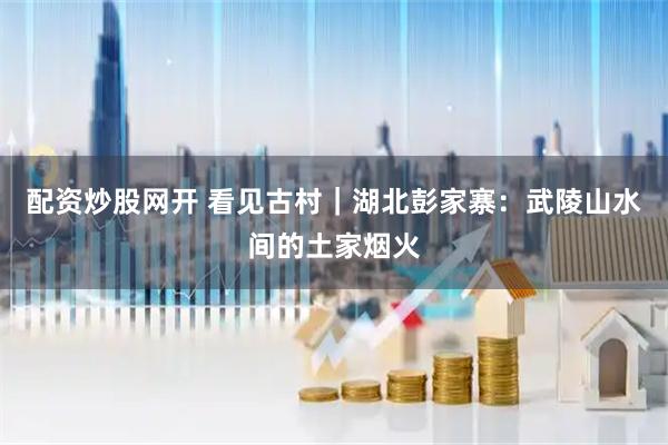 配资炒股网开 看见古村|湖北彭家寨:武陵山水间的土家烟火