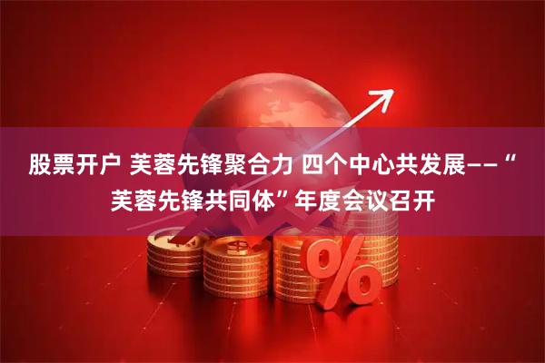股票开户 芙蓉先锋聚合力 四个中心共发展——“芙蓉先锋共同体”年度会议召开
