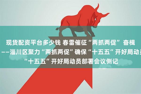 现货配资平台多少钱 春雷催征“两抓两促” 奋楫扬帆“十五五” ——淄川区聚力“两抓两促”确保“十五五”开好局动员部署会议侧记