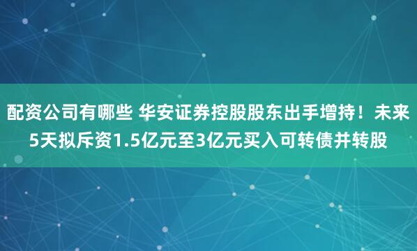 配资公司有哪些 华安证券控股股东出手增持！未来5天拟斥资1.5亿元至3亿元买入可转债并转股
