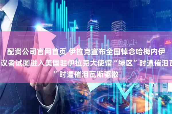 配资公司官网首页 伊拉克宣布全国悼念哈梅内伊3天，抗议者试图进入美国驻伊拉克大使馆“绿区”时遭催泪瓦斯驱散