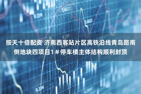 按天十倍配资 济南西客站片区高铁沿线青岛路南侧地块四项目1＃停车楼主体结构顺利封顶