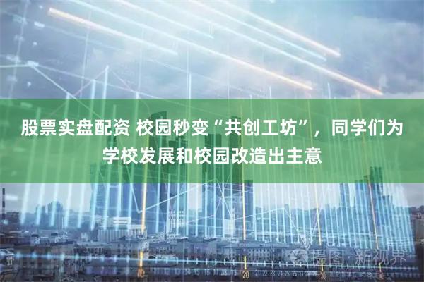 股票实盘配资 校园秒变“共创工坊”，同学们为学校发展和校园改造出主意