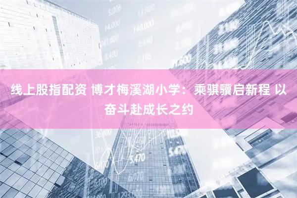 线上股指配资 博才梅溪湖小学：乘骐骥启新程 以奋斗赴成长之约