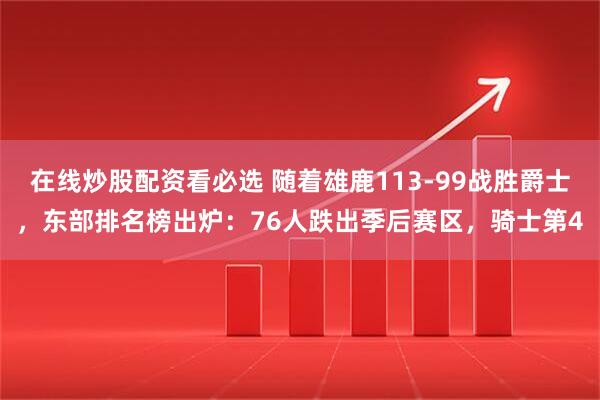 在线炒股配资看必选 随着雄鹿113-99战胜爵士，东部排名榜出炉：76人跌出季后赛区，骑士第4