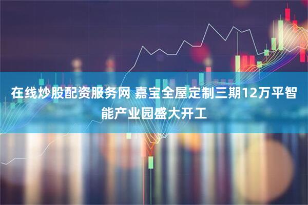 在线炒股配资服务网 嘉宝全屋定制三期12万平智能产业园盛大开工