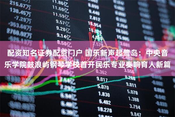 配资知名证券配资门户 国乐新声起鹭岛：中央音乐学院鼓浪屿钢琴学校首开民乐专业奏响育人新篇