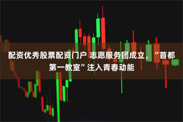 配资优秀股票配资门户 志愿服务团成立，“首都第一教室”注入青春动能