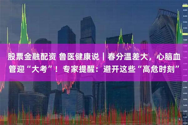 股票金融配资 鲁医健康说｜春分温差大，心脑血管迎“大考”！专家提醒：避开这些“高危时刻”