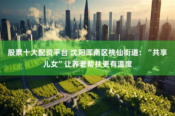股票十大配资平台 沈阳浑南区桃仙街道：“共享儿女”让养老帮扶更有温度