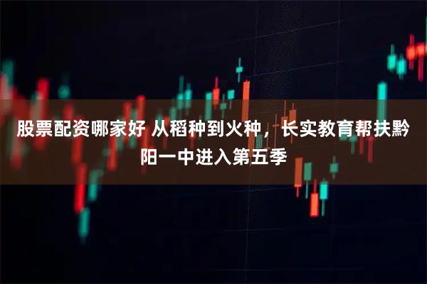 股票配资哪家好 从稻种到火种，长实教育帮扶黔阳一中进入第五季