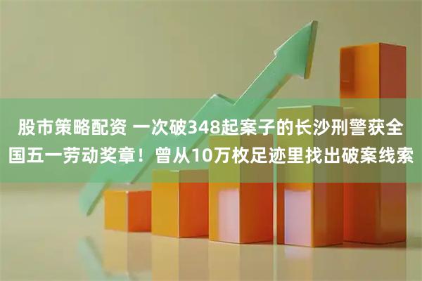 股市策略配资 一次破348起案子的长沙刑警获全国五一劳动奖章！曾从10万枚足迹里找出破案线索