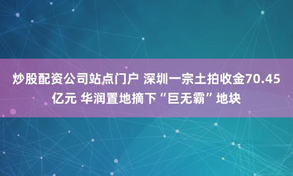 炒股配资公司站点门户 深圳一宗土拍收金70.45亿元 华润置地摘下“巨无霸”地块