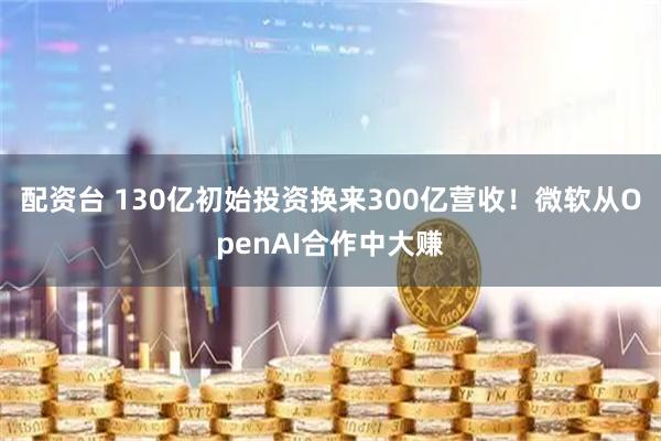配资台 130亿初始投资换来300亿营收！微软从OpenAI合作中大赚
