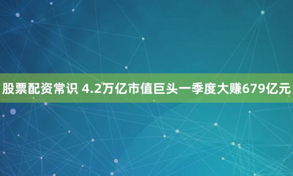 股票配资常识 4.2万亿市值巨头一季度大赚679亿元