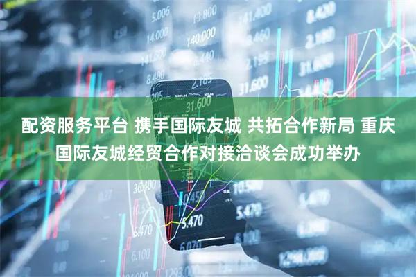 配资服务平台 携手国际友城 共拓合作新局 重庆国际友城经贸合作对接洽谈会成功举办