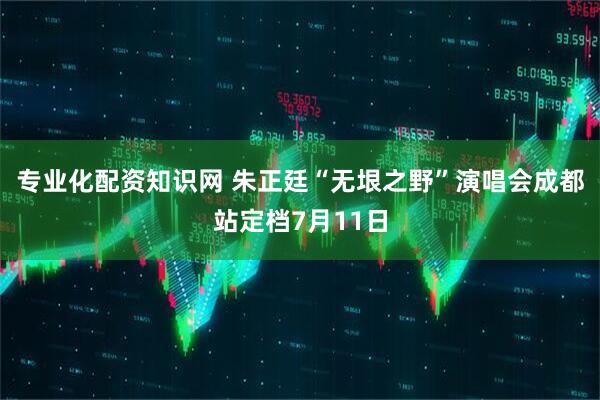 专业化配资知识网 朱正廷“无垠之野”演唱会成都站定档7月11日
