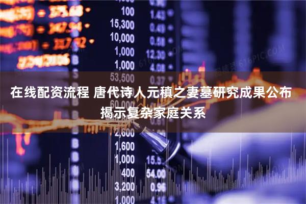 在线配资流程 唐代诗人元稹之妻墓研究成果公布 揭示复杂家庭关系